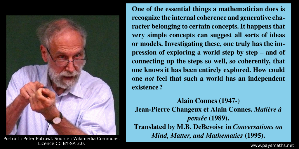 Photographic portrait of Alain Connes, and a quote : "One of the essential things a mathematician does is recognize the internal coherence and generative character belonging to certain concepts. It happens that very simple concepts can suggest all sorts of ideas or models. Investigating these, one truly has the impression of exploring a world step by step – and of connecting up the steps so well, so coherently, that one knows it has been entirely explored. How could one not feel that such a world has an independent existence ?"