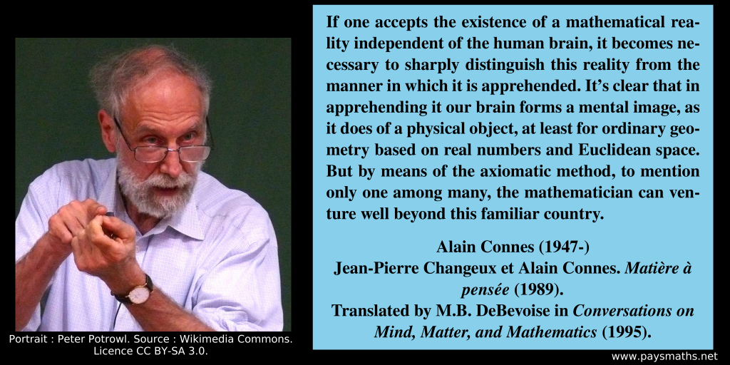 Photographic portrait of Alain Connes, and a quote : "If one accepts the existence of a mathematical reality independent of the human brain, it becomes necessary to sharply distinguish this reality from the manner in which it is apprehended. It's clear that in apprehending it our brain forms a mental image, as it does of a physical object, at least for ordinary geometry based on real numbers and Euclidean space. But by means of the axiomatic method, to mention only one among many, the mathematician can venture well beyond this familiar country."