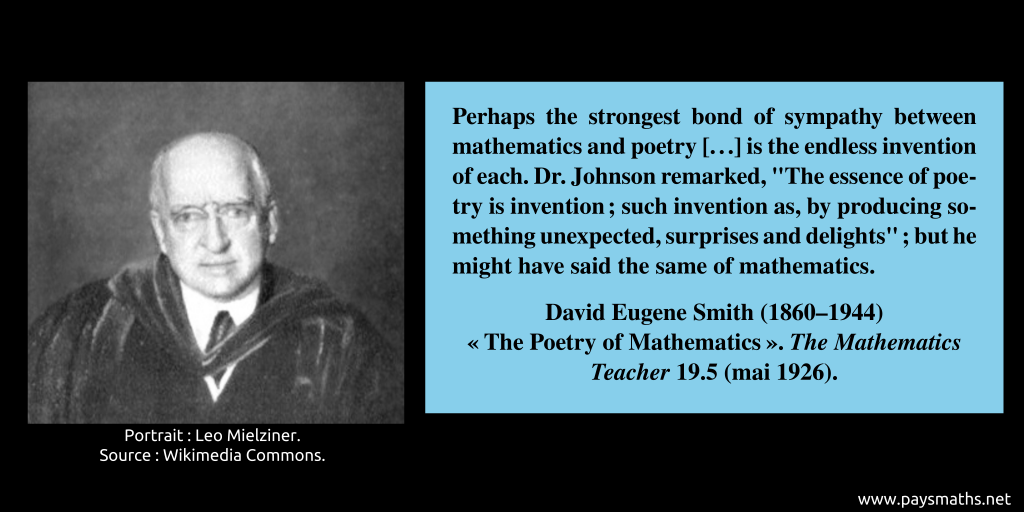 Photographic portrait of David Eugene Smith, and a quote : "Perhaps the strongest bond of sympathy between mathematics and poetry [...] is the endless invention of each. Dr. Johnson remarked, "The essence of poetry is invention; such invention as, by producing something unexpected, surprises and delights"; but he might have said the same of mathematics."