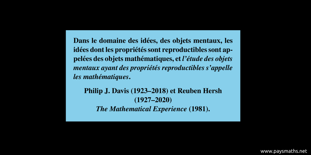 Citation de Philip J. Davis & Reuben Hersh : "Dans le domaine des idées, des objets mentaux, les idées dont les propriétés sont reproductibles sont appelées des objets mathématiques, et l'étude des objets mentaux ayant des propriétés reproductibles s'appelle les mathématiques."