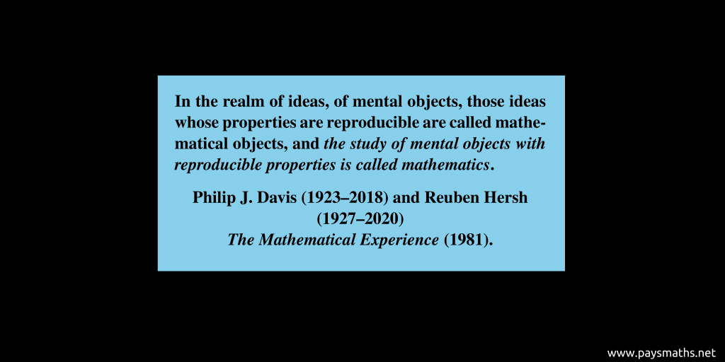 Quote from Philip J. Davis & Reuben Hersh : "In the realm of ideas, of mental objects, those ideas whose properties are reproducible are called mathematical objects, and the study of mental objects with reproducible properties is called mathematics."