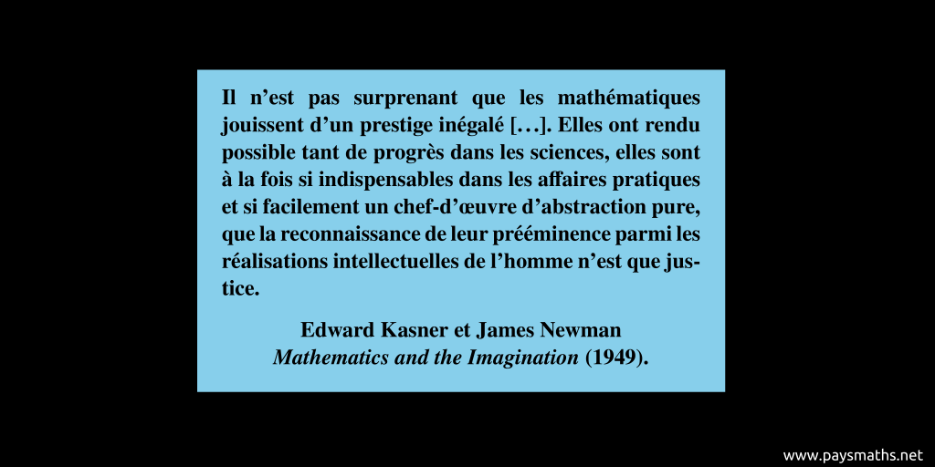 Citation de Edward Kasner et James Newman : "Il n'est pas surprenant que les mathématiques jouissent d'un prestige inégalé [...]. Elles ont rendu possible tant de progrès dans les sciences, elles sont à la fois si indispensables dans les affaires pratiques et si facilement un chef-d'œuvre d'abstraction pure, que la reconnaissance de leur prééminence parmi les réalisations intellectuelles de l'homme n'est que justice."