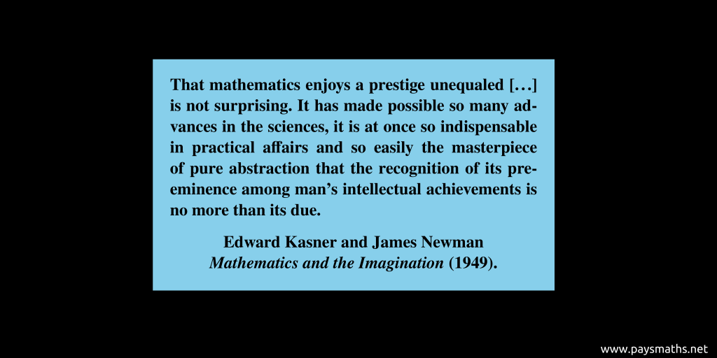 Quote from Edward Kasner et James Newman : "That mathematics enjoys a prestige unequaled [...] is not surprising. It has made possible so many advances in the sciences, it is at once so indispensable in practical affairs and so easily the masterpiece of pure abstraction that the recognition of its pre-eminence among man's intellectual achievements is no more than its due."