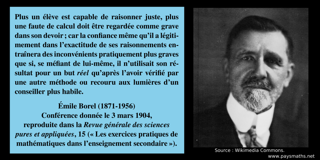 Portrait photographique d'Émile Borel, et une citation : "Plus un élève est capable de raisonner juste, plus une faute de calcul doit être regardée comme grave dans son devoir ; car la confiance même qu'il a légitimement dans l'exactitude de ses raisonnements entraînera des inconvénients pratiquement plus graves que si, se méfiant de lui-même, il n'utilisait son résultat pour un but réel qu'après l'avoir vérifié par une autre méthode ou recouru aux lumières d'un conseiller plus habile."