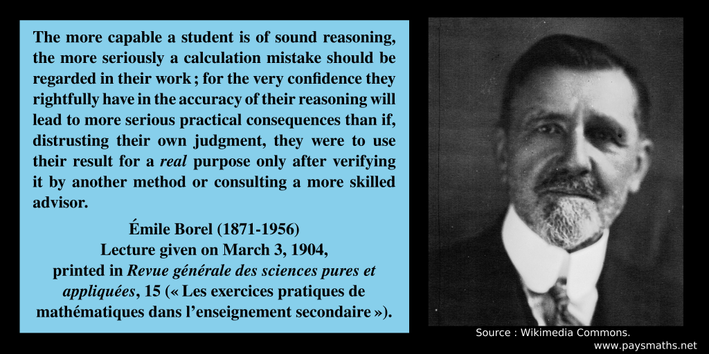 Photographic portrait of Émile Borel, and a quote : "The more capable a student is of sound reasoning, the more seriously a calculation mistake should be regarded in their work; for the very confidence they rightfully have in the accuracy of their reasoning will lead to more serious practical consequences than if, distrusting their own judgment, they were to use their result for a real purpose only after verifying it by another method or consulting a more skilled advisor."
