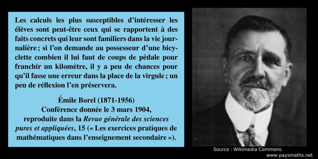 Portrait photographique d'Émile Borel, et une citation : "Les calculs les plus susceptibles d'intéresser les élèves sont peut-être ceux qui se rapportent à des faits concrets qui leur sont familiers dans la vie journalière ; si l'on demande au possesseur d'une bicyclette combien il lui faut de coups de pédale pour franchir un kilomètre, il y a peu de chances pour qu'il fasse une erreur dans la place de la virgule ; un peu de réflexion l'en préservera."