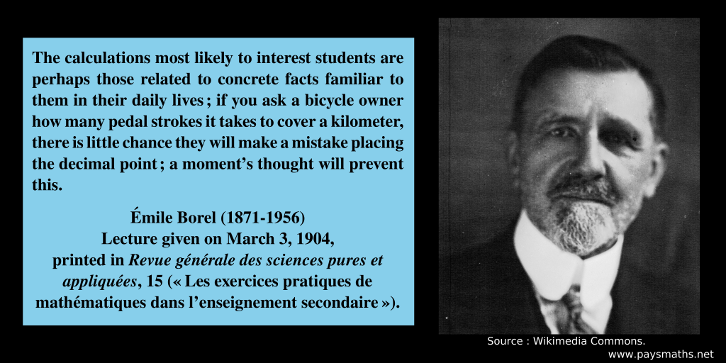 Photographic portrait of Émile Borel, and a quote : "The calculations most likely to interest students are perhaps those related to concrete facts familiar to them in their daily lives; if you ask a bicycle owner how many pedal strokes it takes to cover a kilometer, there is little chance they will make a mistake placing the decimal point ; a moment's thought will prevent this."