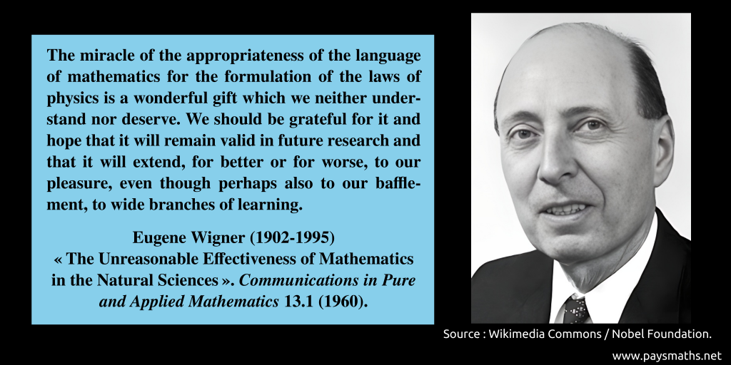 Photographic portrait of Eugene Wigner, and a quote : "The miracle of the appropriateness of the language of mathematics for the formulation of the laws of physics is a wonderful gift which we neither understand nor deserve. We should be grateful for it and hope that it will remain valid in future research and that it will extend, for better or for worse, to our pleasure, even though perhaps also to our bafflement, to wide branches of learning."