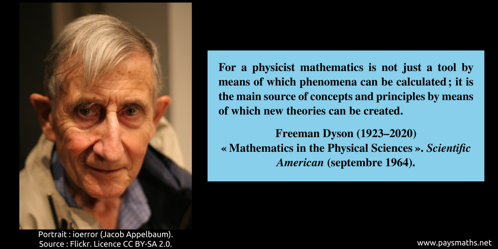 Photographic portrait of Freeman Dyson, and a quote : "For a physicist mathematics is not just a tool by means of which phenomena can be calculated ; it is the main source of concepts and principles by means of which new theories can be created."