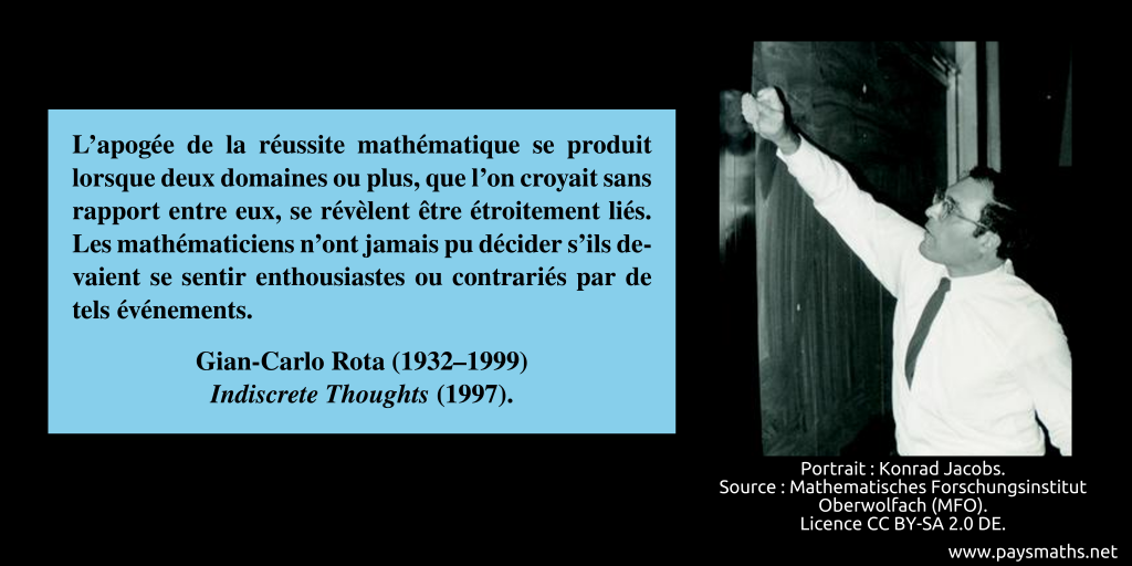 Portrait photographique de Gian-Carlo Rota, et une citation : "L'apogée de la réussite mathématique se produit lorsque deux domaines ou plus, que l'on croyait sans rapport entre eux, se révèlent être étroitement liés. Les mathématiciens n'ont jamais pu décider s'ils devaient se sentir enthousiastes ou contrariés par de tels événements."