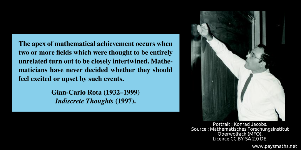 Photographic portrait of Gian-Carlo Rota, and a quote : "The apex of mathematical achievement occurs when two or more fields which were thought to be entirely unrelated turn out to be closely intertwined. Mathematicians have never decided whether they should feel excited or upset by such events."