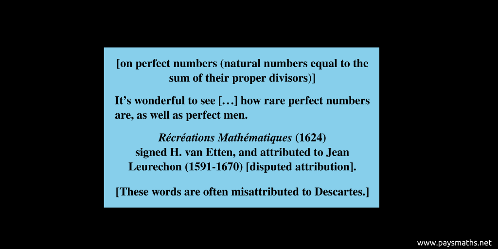 Quote from H. van Etten : [on perfect numbers (natural numbers equal to the sum of their proper divisors)] "It's wonderful to see [...] how rare perfect numbers are, as well as perfect men."