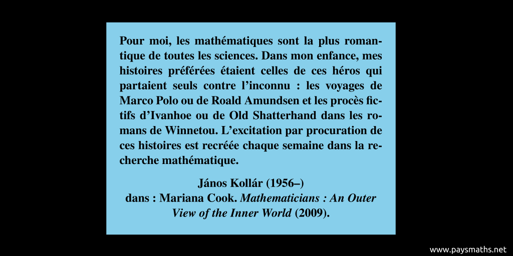 Citation de János Kollár : "Pour moi, les mathématiques sont la plus romantique de toutes les sciences. Dans mon enfance, mes histoires préférées étaient celles de ces héros qui partaient seuls contre l'inconnu : les voyages de Marco Polo ou de Roald Amundsen et les procès fictifs d'Ivanhoe ou de Old Shatterhand dans les romans de Winnetou. L'excitation par procuration de ces histoires est recréée chaque semaine dans la recherche mathématique."