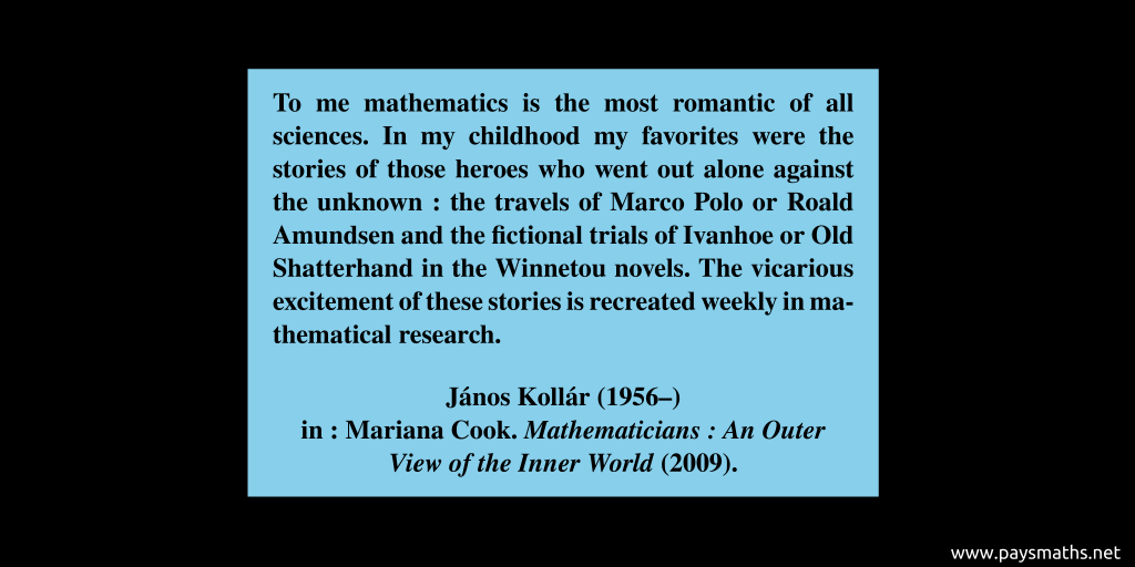 Quote from János Kollár : "To me mathematics is the most romantic of all sciences. In my childhood my favorites were the stories of those heroes who went out alone against the unknown: the travels of Marco Polo or Roald Amundsen and the fictional trials of Ivanhoe or Old Shatterhand in the Winnetou novels. The vicarious excitement of these stories is recreated weekly in mathematical research."