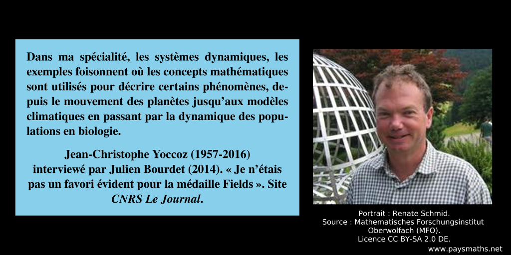 Portrait photographique de Jean-Christophe Yoccoz, et une citation : "Dans ma spécialité, les systèmes dynamiques, les exemples foisonnent où les concepts mathématiques sont utilisés pour décrire certains phénomènes, depuis le mouvement des planètes jusqu'aux modèles climatiques en passant par la dynamique des populations en biologie."