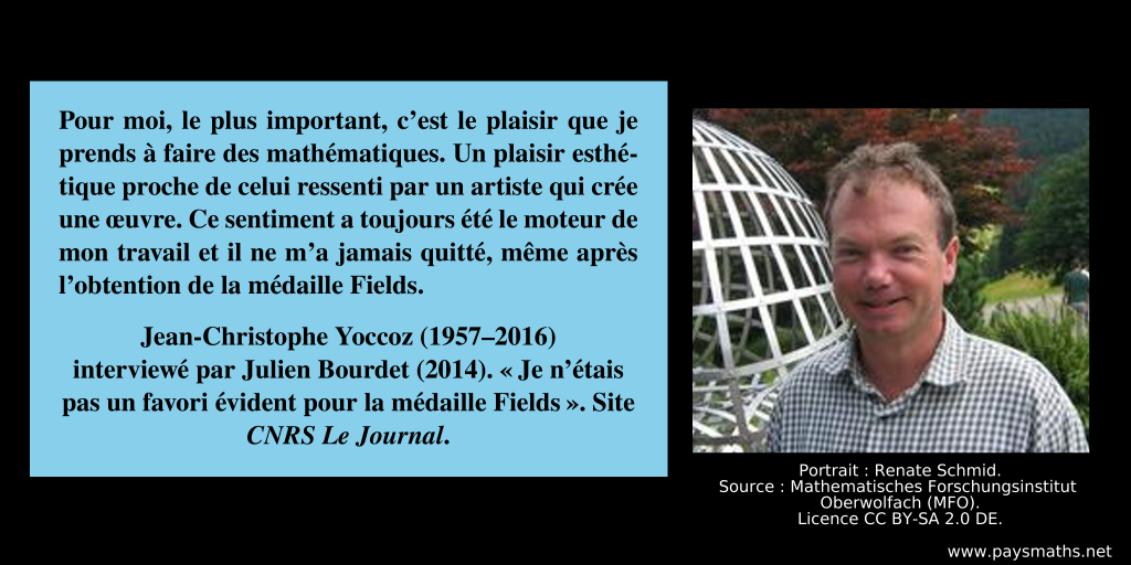 Portrait photographique de Jean-Christophe Yoccoz, et une citation : "Pour moi, le plus important, c’est le plaisir que je prends à faire des mathématiques. Un plaisir esthétique proche de celui ressenti par un artiste qui crée une œuvre. Ce sentiment a toujours été le moteur de mon travail et il ne m’a jamais quitté, même après l’obtention de la médaille Fields."