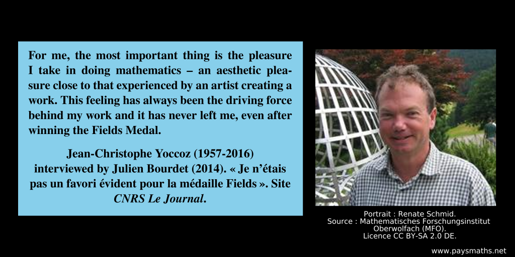 Photographic portrait of Jean-Christophe Yoccoz, and a quote : "For me, the most important thing is the pleasure I take in doing mathematics – an aesthetic pleasure close to that experienced by an artist creating a work. This feeling has always been the driving force behind my work and it has never left me, even after winning the Fields Medal."