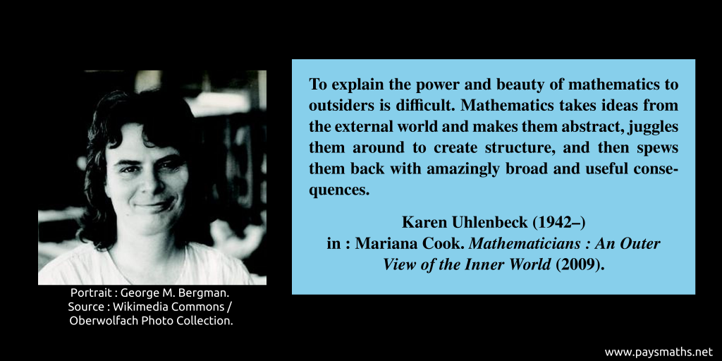 Photographic portrait of Karen Uhlenbeck, and a quote : "To explain the power and beauty of mathematics to outsiders is difficult. Mathematics takes ideas from the external world and makes them abstract, juggles them around to create structure, and then spews them back with amazingly broad and useful consequences."