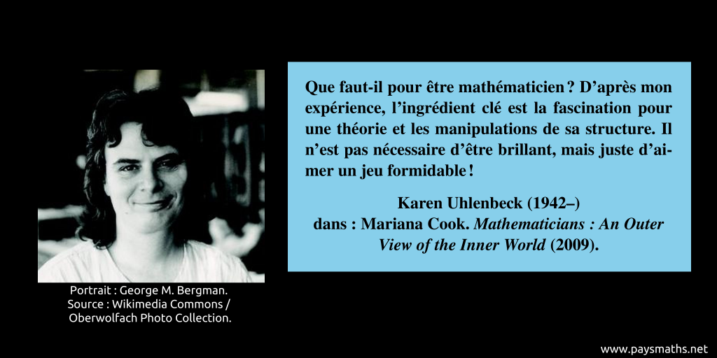 Portrait photographique de Karen Uhlenbeck, et une citation : "Que faut-il pour être mathématicien ? D'après mon expérience, l'ingrédient clé est la fascination pour une théorie et les manipulations de sa structure. Il n'est pas nécessaire d'être brillant, mais juste d'aimer un jeu formidable!"