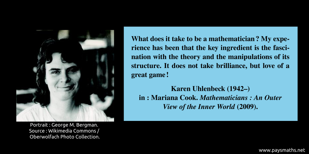 Photographic portrait of Karen Uhlenbeck, and a quote : "What does it take to be a mathematician? My experience has been that the key ingredient is the fascination with the theory and the manipulations of its structure. It does not take brilliance, but love of a great game!"