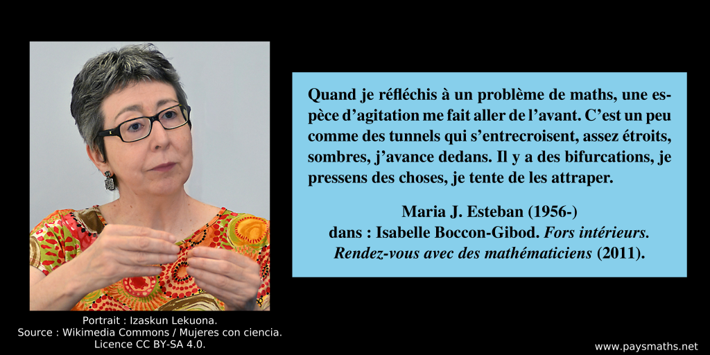 Portrait photographique de Maria J. Esteban, et une citation : "Quand je réfléchis à un problème de maths, une espèce d’agitation me fait aller de l’avant. C’est un peu comme des tunnels qui s’entrecroisent, assez étroits, sombres, j’avance dedans. Il y a des bifurcations, je pressens des choses, je tente de les attraper."