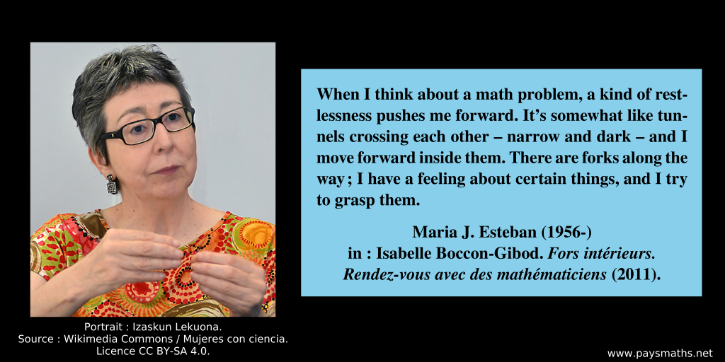 Photographic portrait of Maria J. Esteban, and a quote : "When I think about a math problem, a kind of restlessness pushes me forward. It’s somewhat like tunnels crossing each other—narrow and dark—and I move forward inside them. There are forks along the way; I have a feeling about certain things, and I try to grasp them."