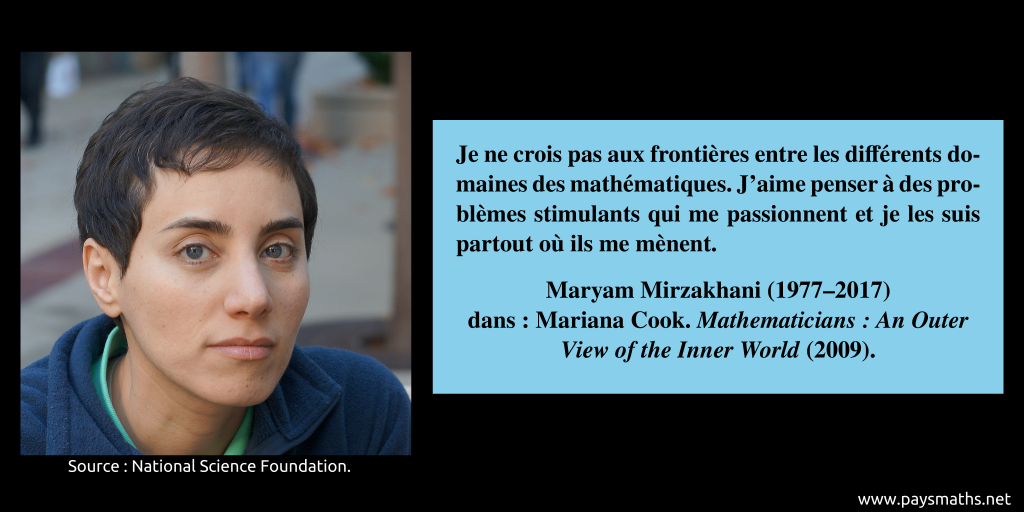 Portrait photographique de Maryam Mirzakhani, et une citation : "Je ne crois pas aux frontières entre les différents domaines des mathématiques. J'aime penser à des problèmes stimulants qui me passionnent et je les suis partout où ils me mènent."