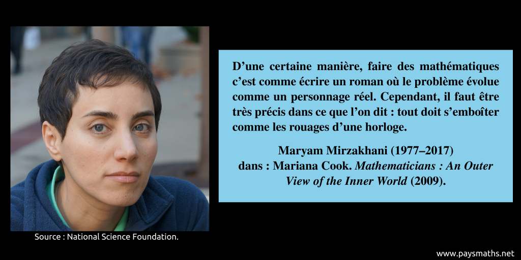 Portrait photographique de Maryam Mirzakhani, et une citation : "D'une certaine manière, faire des mathématiques c'est comme écrire un roman où le problème évolue comme un personnage réel. Cependant, il faut être très précis dans ce que l'on dit : tout doit s'emboîter comme les rouages d'une horloge."