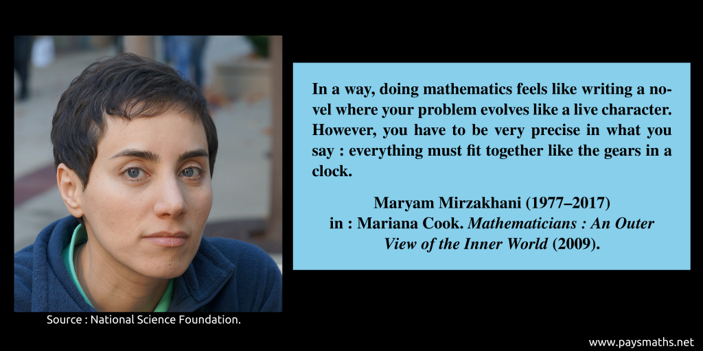 Photographic portrait of Maryam Mirzakhani, and a quote : "In a way, doing mathematics feels like writing a novel where your problem evolves like a live character. However, you have to be very precise in what you say: everything must fit together like the gears in a clock."