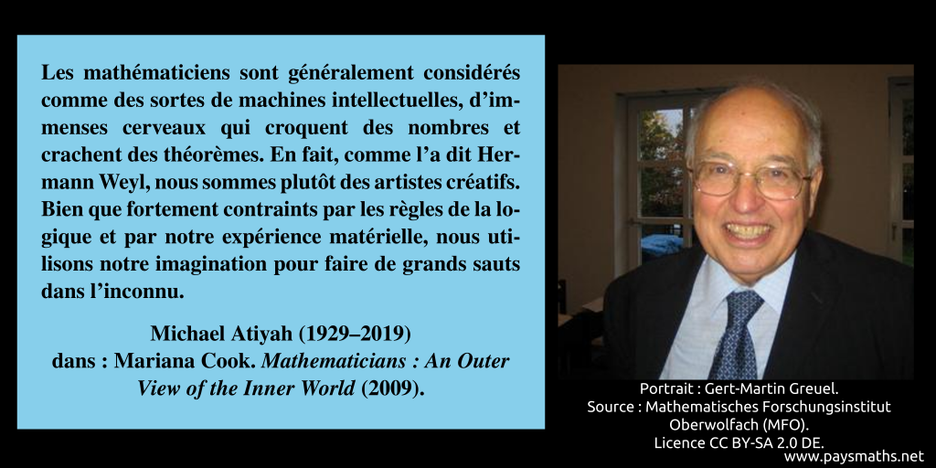 Portrait photographique de Michael Atiyah, et une citation : "Les mathématiciens sont généralement considérés comme des sortes de machines intellectuelles, d'immenses cerveaux qui croquent des nombres et crachent des théorèmes. En fait, comme l'a dit Hermann Weyl, nous sommes plutôt des artistes créatifs. Bien que fortement contraints par les règles de la logique et par notre expérience matérielle, nous utilisons notre imagination pour faire de grands sauts dans l'inconnu."