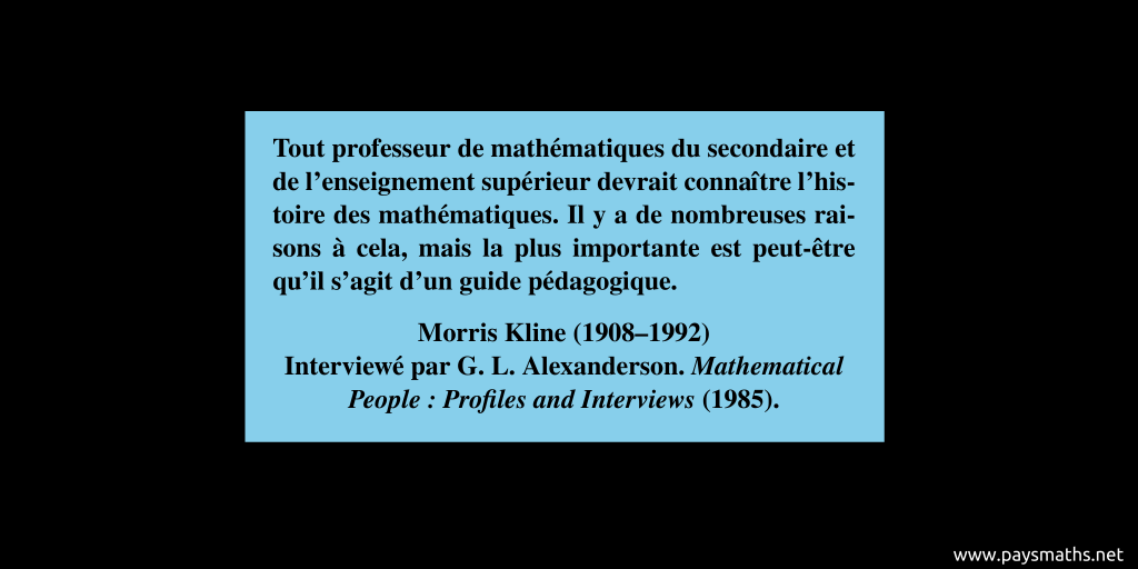 Citation de Morris Kline : "Tout professeur de mathématiques du secondaire et de l'enseignement supérieur devrait connaître l'histoire des mathématiques. Il y a de nombreuses raisons à cela, mais la plus importante est peut-être qu'il s'agit d'un guide pédagogique."