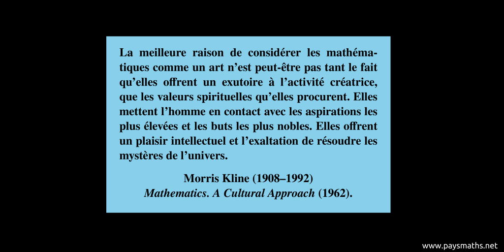 Citation de Morris Kline : "La meilleure raison de considérer les mathématiques comme un art n'est peut-être pas tant le fait qu'elles offrent un exutoire à l'activité créatrice, que les valeurs spirituelles qu'elles procurent. Elles mettent l'homme en contact avec les aspirations les plus élevées et les buts les plus nobles. Elles offrent un plaisir intellectuel et l'exaltation de résoudre les mystères de l'univers."