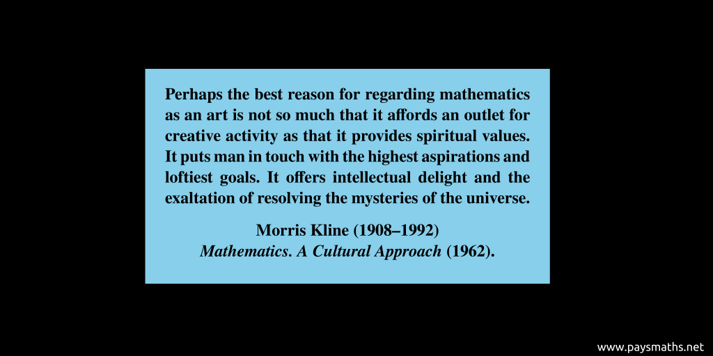 Quote from Morris Kline : "Perhaps the best reason for regarding mathematics as an art is not so much that it affords an outlet for creative activity as that it provides spiritual values. It puts man in touch with the highest aspirations and loftiest goals. It offers intellectual delight and the exaltation of resolving the mysteries of the universe."
