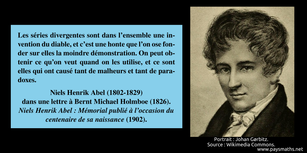 Portrait de Niels Henrik Abel, et une citation : "Les séries divergentes sont dans l'ensemble une invention du diable, et c'est une honte que l'on ose fonder sur elles la moindre démonstration. On peut obtenir ce qu'on veut quand on les utilise, et ce sont elles qui ont causé tant de malheurs et tant de paradoxes."
