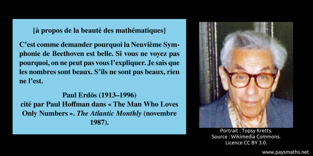Portrait photographique de Paul Erdős, et une citation : [à propos de la beauté des mathématiques] "C'est comme demander pourquoi la Neuvième Symphonie de Beethoven est belle. Si vous ne voyez pas pourquoi, on ne peut pas vous l'expliquer. Je sais que les nombres sont beaux. S'ils ne sont pas beaux, rien ne l'est."