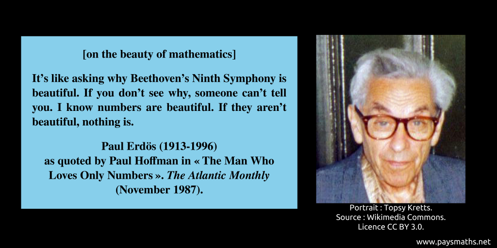 Photographic portrait of Paul Erdős, and a quote : [on the beauty of mathematics] "It's like asking why Beethoven's Ninth Symphony is beautiful. If you don't see why, someone can't tell you. I know numbers are beautiful. If they aren't beautiful, nothing is."