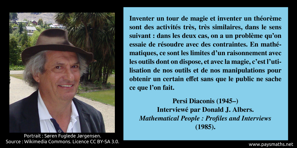 Portrait photographique de Persi Diaconis, et une citation : "Inventer un tour de magie et inventer un théorème sont des activités très, très similaires, dans le sens suivant : dans les deux cas, on a un problème qu'on essaie de résoudre avec des contraintes. En mathématiques, ce sont les limites d'un raisonnement avec les outils dont on dispose, et avec la magie, c'est l'utilisation de nos outils et de nos manipulations pour obtenir un certain effet sans que le public ne sache ce que l'on fait."