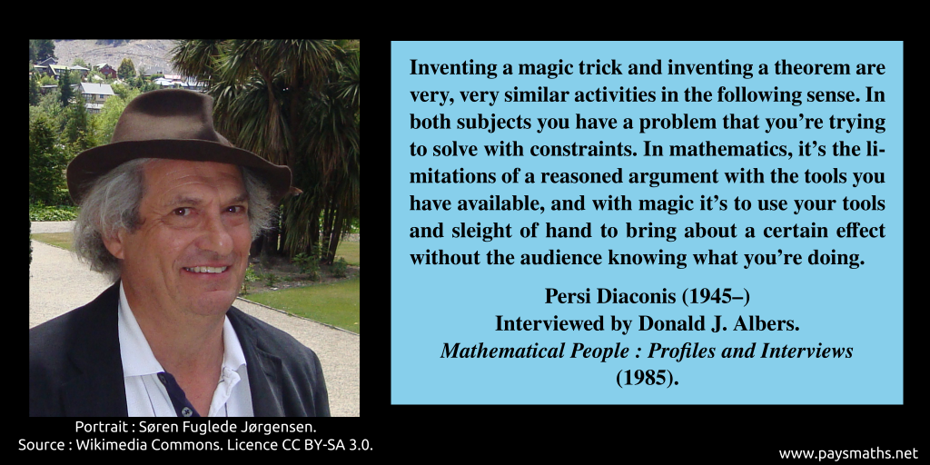 Photographic portrait of Persi Diaconis, and a quote : "Inventing a magic trick and inventing a theorem are very, very similar activities in the following sense. In both subjects you have a problem that you're trying to solve with constraints. In mathematics, it's the limitations of a reasoned argument with the tools you have available, and with magic it's to use your tools and sleight of hand to bring about a certain effect without the audience knowing what you're doing."