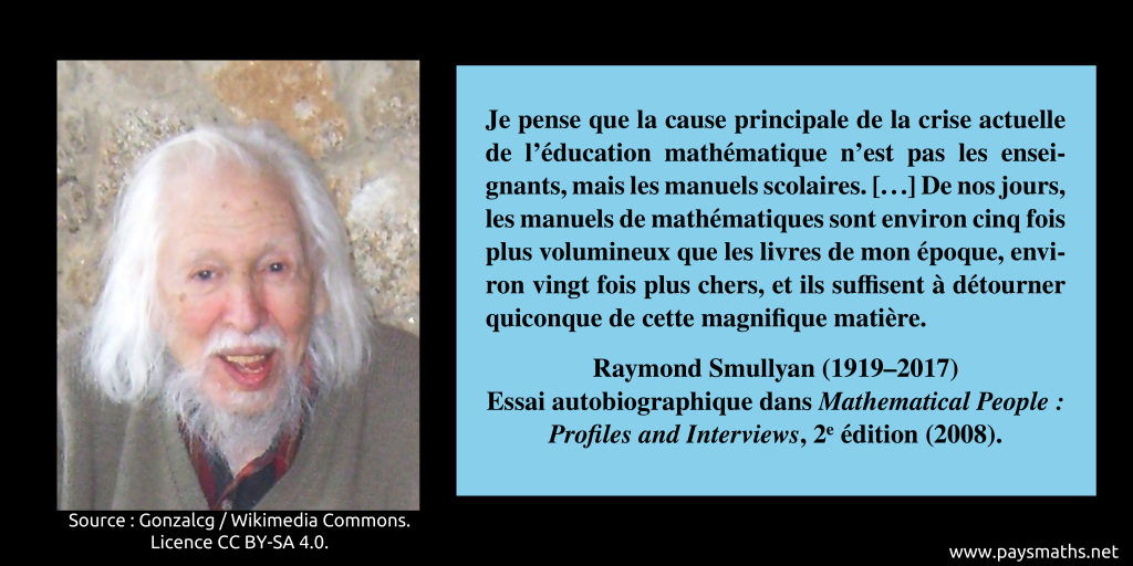 Portrait photographique de Raymond Smullyan, et une citation : "Je pense que la cause principale de la crise actuelle de l'éducation mathématique n'est pas les enseignants, mais les manuels scolaires. [...] De nos jours, les manuels de mathématiques sont environ cinq fois plus volumineux que les livres de mon époque, environ vingt fois plus chers, et ils suffisent à détourner quiconque de cette magnifique matière."
