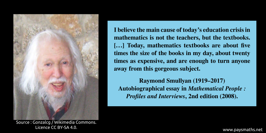 Photographic portrait of Raymond Smullyan, and a quote : "I believe the main cause of today's education crisis in mathematics is not the teachers, but the textbooks. [...] Today, mathematics textbooks are about five times the size of the books in my day, about twenty times as expensive, and are enough to turn anyone away from this gorgeous subject."