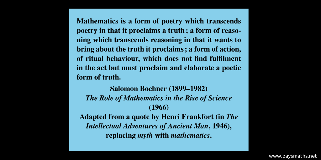 Quote from Salomon Bochner : "Mathematics is a form of poetry which transcends poetry in that it proclaims a truth; a form of reasoning which transcends reasoning in that it wants to bring about the truth it proclaims; a form of action, of ritual behaviour, which does not find fulfilment in the act but must proclaim and elaborate a poetic form of truth."