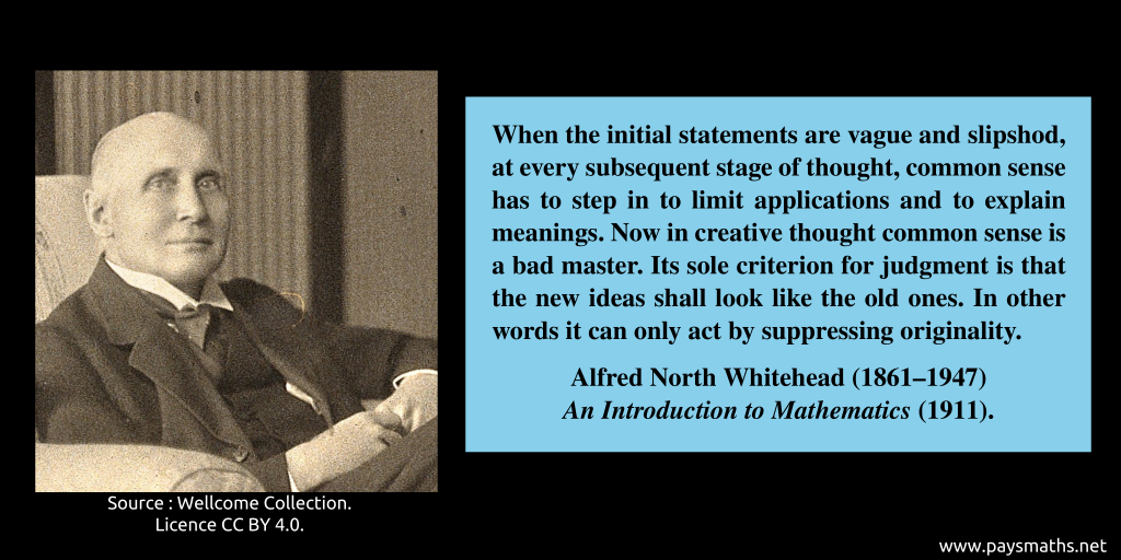 Photographic portrait of Alfred North Whitehead, and a quote : "When the initial statements are vague and slipshod, at every subsequent stage of thought, common sense has to step in to limit applications and to explain meanings. Now in creative thought common sense is a bad master. Its sole criterion for judgment is that the new ideas shall look like the old ones. In other words it can only act by suppressing originality."