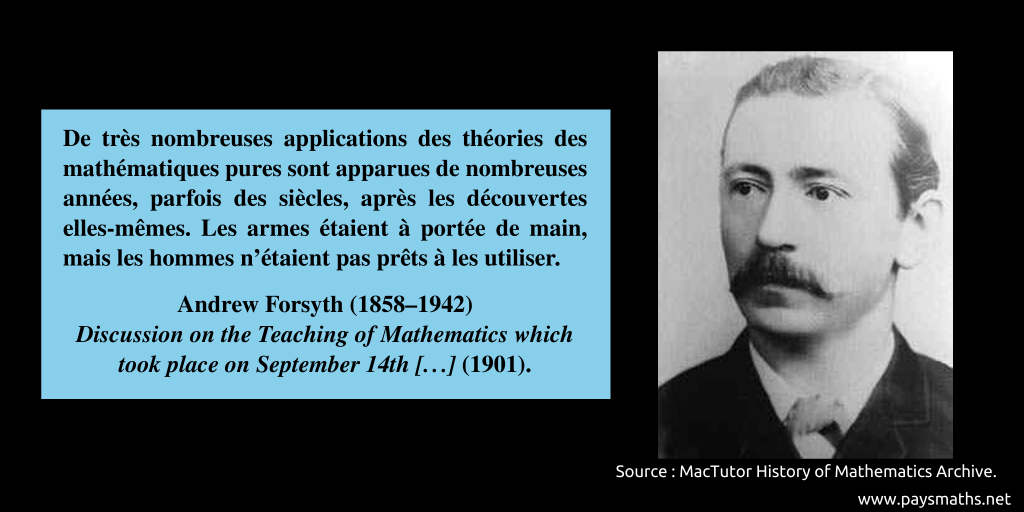 Portrait photographique d'Andrew Forsyth, et une citation : "De très nombreuses applications des théories des mathématiques pures sont apparues de nombreuses années, parfois des siècles, après les découvertes elles-mêmes. Les armes étaient à portée de main, mais les hommes n'étaient pas prêts à les utiliser."