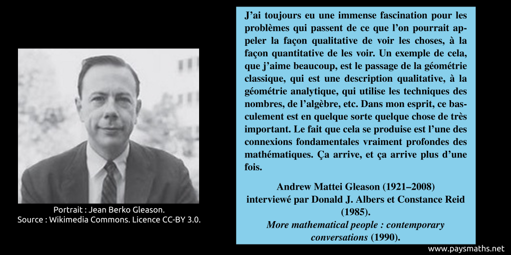 Portrait photographique d'Andrew Mattei Gleason, et une citation : "J'ai toujours eu une immense fascination pour les problèmes qui passent de ce que l'on pourrait appeler la façon qualitative de voir les choses, à la façon quantitative de les voir. Un exemple de cela, que j'aime beaucoup, est le passage de la géométrie classique, qui est une description qualitative, à la géométrie analytique, qui utilise les techniques des nombres, de l'algèbre, etc. Dans mon esprit, ce basculement est en quelque sorte quelque chose de très important. Le fait que cela se produise est l'une des connexions fondamentales vraiment profondes des mathématiques. Ça arrive, et ça arrive plus d'une fois."