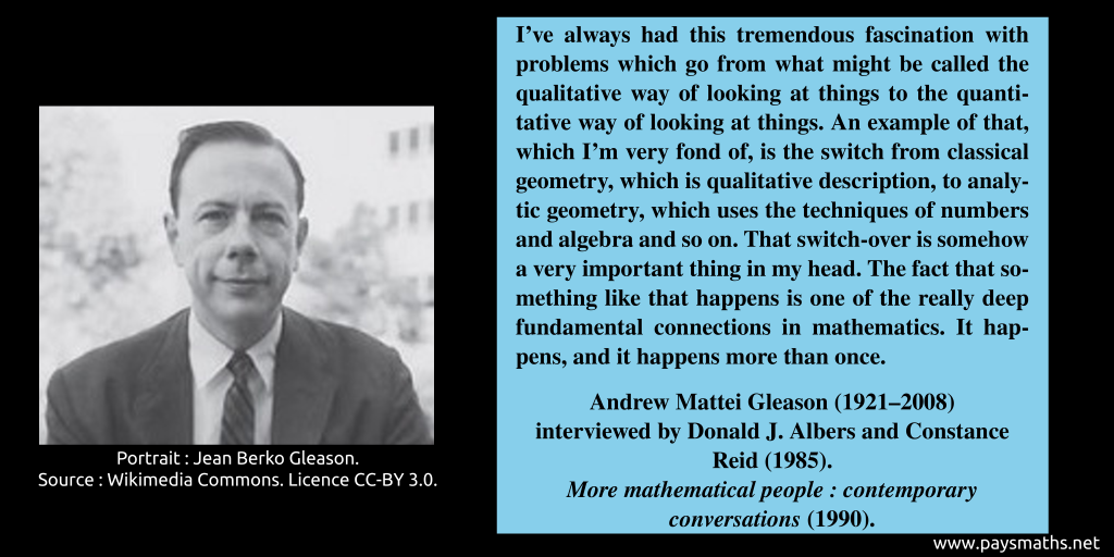 Photographic portrait of Andrew Mattei Gleason, and a quote : "I've always had this tremendous fascination with problems which go from what might be called the qualitative way of looking at things to the quantitative way of looking at things. An example of that, which I'm very fond of, is the switch from classical geometry, which is qualitative description, to analytic geometry, which uses the techniques of numbers and algebra and so on. That switch-over is somehow a very important thing in my head. The fact that something like that happens is one of the really deep fundamental connections in mathematics. It happens, and it happens more than once."