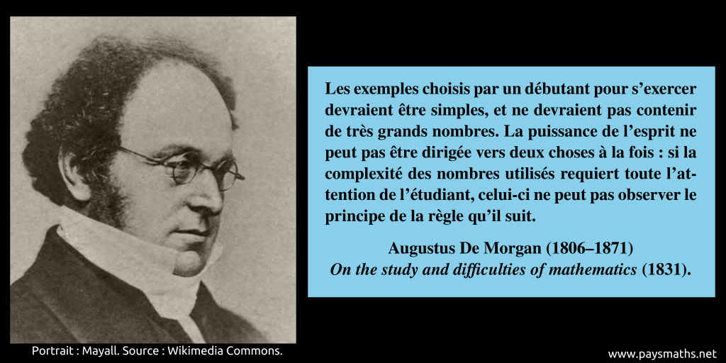 Portrait photographique d'Augustus De Morgan, et une citation : "Les exemples choisis par un débutant pour s'exercer devraient être simples, et ne devraient pas contenir de très grands nombres. La puissance de l'esprit ne peut pas être dirigée vers deux choses à la fois : si la complexité des nombres utilisés requiert toute l'attention de l'étudiant, celui-ci ne peut pas observer le principe de la règle qu'il suit."