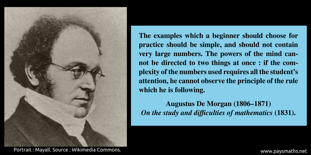 Photographic portrait of Augustus De Morgan, and a quote : "The examples which a beginner should choose for practice should be simple, and should not contain very large numbers. The powers of the mind cannot be directed to two things at once : if the complexity of the numbers used requires all the student's attention, he cannot observe the principle of the rule which he is following."
