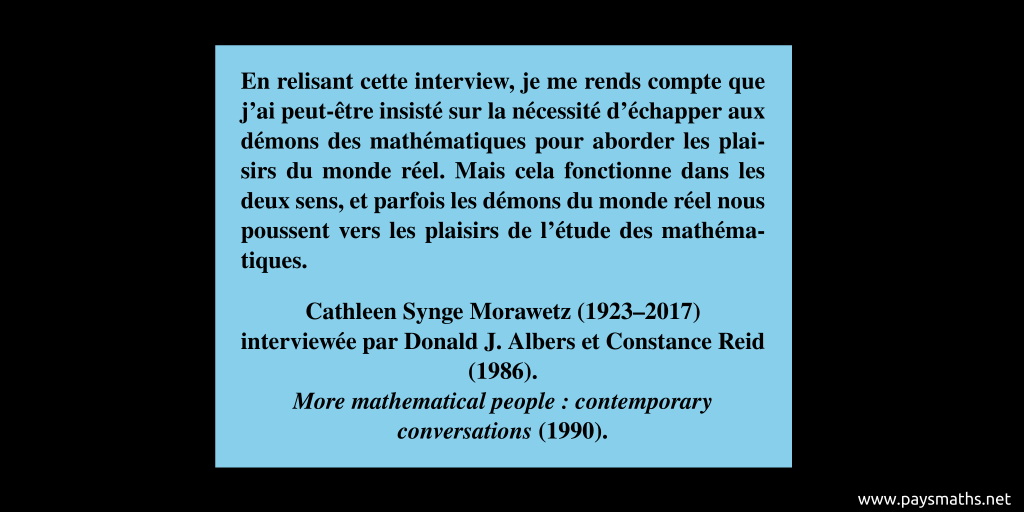 Citation de Cathleen Synge Morawetz : "En relisant cette interview, je me rends compte que j'ai peut-être insisté sur la nécessité d'échapper aux démons des mathématiques pour aborder les plaisirs du monde réel. Mais cela fonctionne dans les deux sens, et parfois les démons du monde réel nous poussent vers les plaisirs de l'étude des mathématiques."