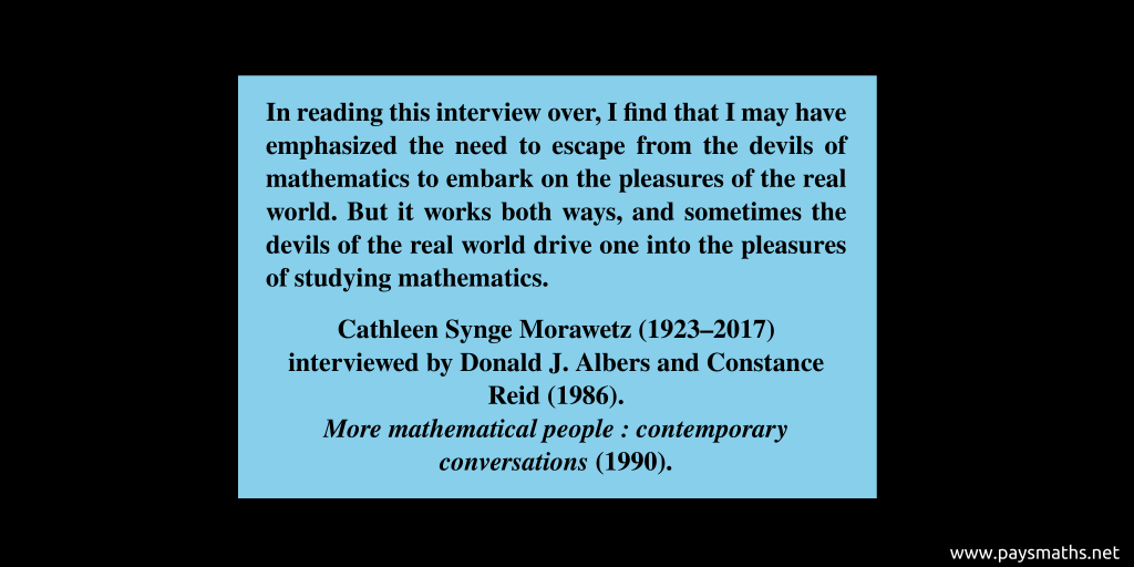 Quote from Cathleen Synge Morawetz : "In reading this interview over, I find that I may have emphasized the need to escape from the devils of mathematics to embark on the pleasures of the real world. But it works both ways, and sometimes the devils of the real world drive one into the pleasures of studying mathematics."