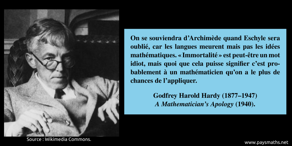 Portrait photographique de Godfrey Harold Hardy, et une citation : "On se souviendra d'Archimède quand Eschyle sera oublié, car les langues meurent mais pas les idées mathématiques. "Immortalité" est peut-être un mot idiot, mais quoi que cela puisse signifier c'est probablement à un mathématicien qu'on a le plus de chances de l'appliquer."